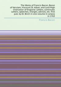 The Works of Francis Bacon, Baron of Verulam, Viscount St. Alban, and Lord High Chancellor of England: Letters, continued. Letters, speeches, charges, advices, etc. first pub. by Dr. Birch in one volume in octavo in 1763