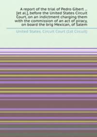 A report of the trial of Pedro Gibert ... [et al.], before the United States Circuit Court, on an indictment charging them with the commission of an act of piracy, on board the brig Mexican, of Salem