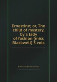 Ernestine; or, The child of mystery, by a lady of fashion [miss Blackwell] 3 vols