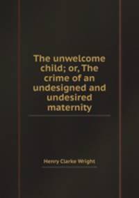 The unwelcome child; or, The crime of an undesigned and undesired maternity