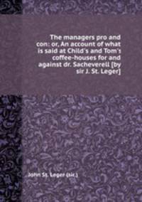 The managers pro and con: or, An account of what is said at Child`s and Tom`s coffee-houses for and against dr. Sacheverell [by sir J. St. Leger].