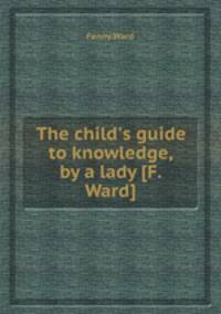 The child`s guide to knowledge, by a lady [F. Ward].