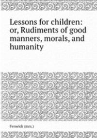 Lessons for children: or, Rudiments of good manners, morals, and humanity