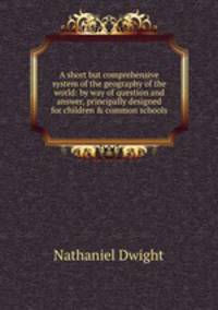 A short but comprehensive system of the geography of the world: by way of question and answer, principally designed for children & common schools