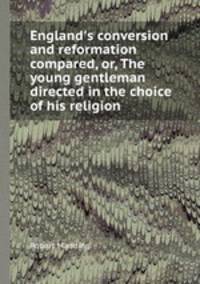 England`s conversion and reformation compared, or, The young gentleman directed in the choice of his religion