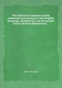 The distinction between words esteemed synonymous in the English language, pointed out, and the proper choice of them determined ...