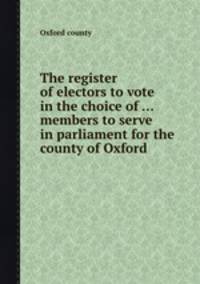 The register of electors to vote in the choice of ... members to serve in parliament for the county of Oxford