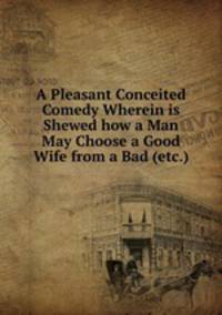 A Pleasant Conceited Comedy Wherein is Shewed how a Man May Choose a Good Wife from a Bad (etc.)