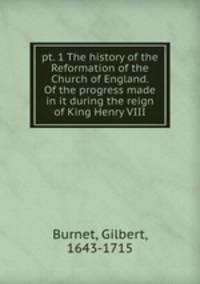 pt. 1 The history of the Reformation of the Church of England. Of the progress made in it during the reign of King Henry VIII