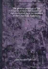 The present position of the Church of Scotland explained and vindicated, by a lay member of the Church [J. Hamilton].