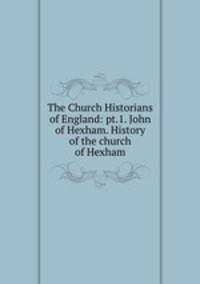 The Church Historians of England: pt.1. John of Hexham. History of the church of Hexham