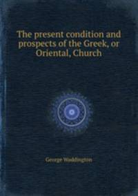 The present condition and prospects of the Greek, or Oriental, Church