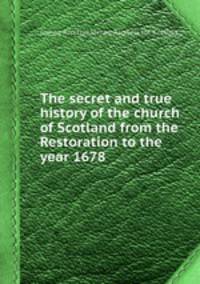 The secret and true history of the church of Scotland from the Restoration to the year 1678