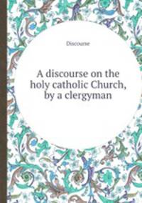 A discourse on the holy catholic Church, by a clergyman