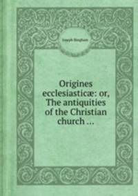 Origines ecclesiastic: or, The antiquities of the Christian church ...