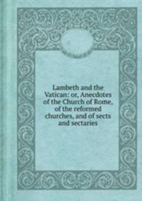 Lambeth and the Vatican: or, Anecdotes of the Church of Rome, of the reformed churches, and of sects and sectaries