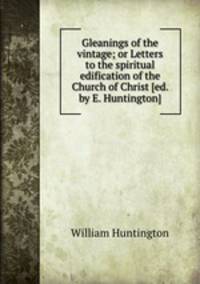 Gleanings of the vintage; or Letters to the spiritual edification of the Church of Christ [ed. by E. Huntington].