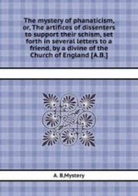 The mystery of phanaticism, or, The artifices of dissenters to support their schism, set forth in several letters to a friend, by a divine of the Church of England [A.B.].