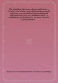 The Complete Dictionary of Arts and Sciences. In which the Whole Circle of Human Learning is Explained, and the Difficulties Attending the Acquisition of Every Art, Whether Liberal Or Mechanical, are Removed, in the Most Easy and Familiar Manner ...