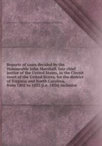 Reports of cases decided by the Honourable John Marshall, late chief justice of the United States, in the Circuit court of the United States, for the district of Virginia and North Carolina, from 1802 to 1833 [i.e. 1836] inclusive