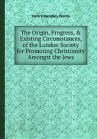 The Origin, Progress, & Existing Circumstances, of the London Society for Promoting Christianity Amongst the Jews
