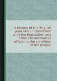A history of the English poor law, in connexion with the legislation and other circumstances affecting the condition of the people