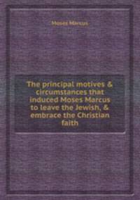The principal motives & circumstances that induced Moses Marcus to leave the Jewish, & embrace the Christian faith