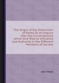 The Origin of the Distinction of Ranks Or an Inquiry Into the Circumstances which Give Rise to Influence and Authority in the Different Members of Society