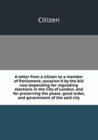 A letter from a citizen to a member of Parliament; occasion`d by the bill now depending for regulating elections in the City of London, and for preserving the peace, good order, and government of the said city