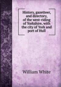 History, gazetteer, and directory, of the west-riding of Yorkshire, with the city of York and port of Hull