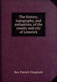 The history, topography, and antiquities, of the county and city of Limerick