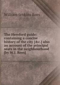 The Hereford guide: containing a concise history of the city [&c.] also an account of the principal seats in the neighbourhood [by W.J. Rees].