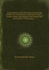 A description of the first discoveries of the antient city of Heraclea, found near Portici, a country palace belonging to the King of the two Sicilies. In two parts. ...