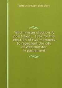Westminster election. A poll taken ... 1837 for the election of two members to represent the city of Westminster in parliament