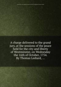 A charge delivered to the grand jury, at the sessions of the peace held for the city and liberty of Westminster, on Wednesday the 16th of October, 1754. By Thomas Lediard, ...