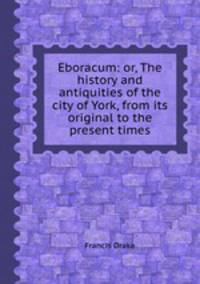 Eboracum: or, The history and antiquities of the city of York, from its original to the present times