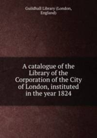 A catalogue of the Library of the Corporation of the City of London, instituted in the year 1824