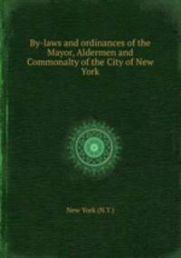 By-laws and ordinances of the Mayor, Aldermen and Commonalty of the City of New York
