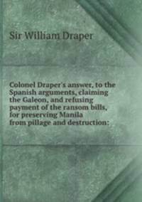 Colonel Draper`s answer, to the Spanish arguments, claiming the Galeon, and refusing payment of the ransom bills, for preserving Manila from pillage and destruction: