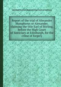 Report of the trial of Alexander Humphreys or Alexander, claiming the title Earl of Stirling, before the High Court of Justiciary at Edinburgh, for the crime of forgery