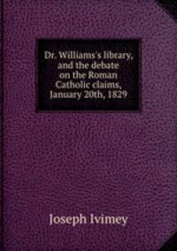 Dr. Williams`s library, and the debate on the Roman Catholic claims, January 20th, 1829