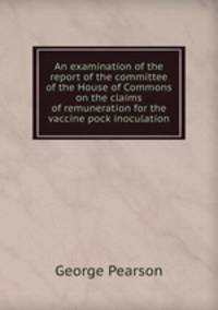 An examination of the report of the committee of the House of Commons on the claims of remuneration for the vaccine pock inoculation