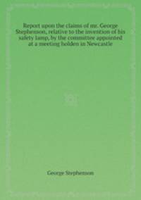 Report upon the claims of mr. George Stephenson, relative to the invention of his safety lamp, by the committee appointed at a meeting holden in Newcastle