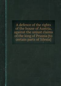 A defence of the rights of the house of Austria, against the unjust claims of the king of Prussia [to certain parts of Silesia].