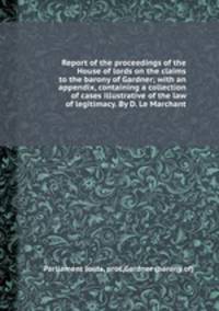 Report of the proceedings of the House of lords on the claims to the barony of Gardner; with an appendix, containing a collection of cases illustrative of the law of legitimacy. By D. Le Marchant