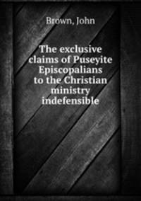 The exclusive claims of Puseyite Episcopalians to the Christian ministry indefensible