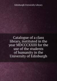 Catalogue of a class library, instituted in the year MDCCCXXIII for the use of the students of humanity in the University of Edinburgh