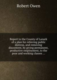 Report to the County of Lanark of a plan for relieving public distress, and removing discontent, by giving permanent, productive employment, to the poor and working classes ...