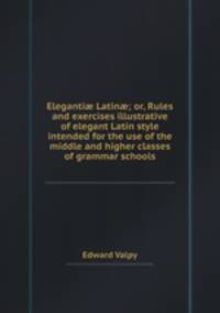 Eleganti Latin; or, Rules and exercises illustrative of elegant Latin style intended for the use of the middle and higher classes of grammar schools