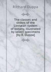 The classes and orders of the Linnan system of botany, illustrated by select specimens [by R. Duppa].